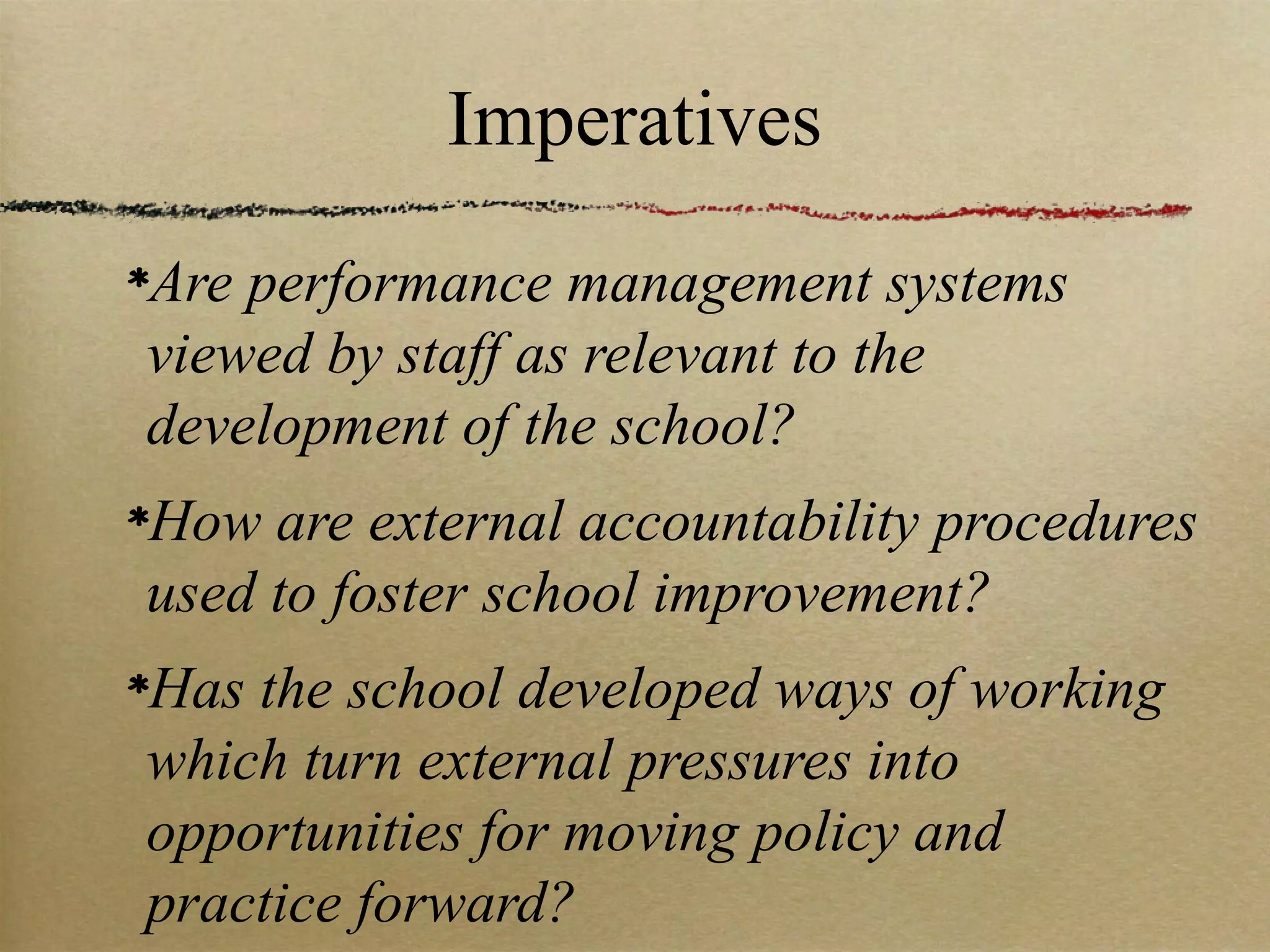 Imperatives
Are performance management systems
viewed by staff as relevant to the
development of the school?
How are external accountability procedures
used to foster school improvement?
Has the school developed ways of working
which turn external pressures into
opportunities for moving policy and
practice forward?
 