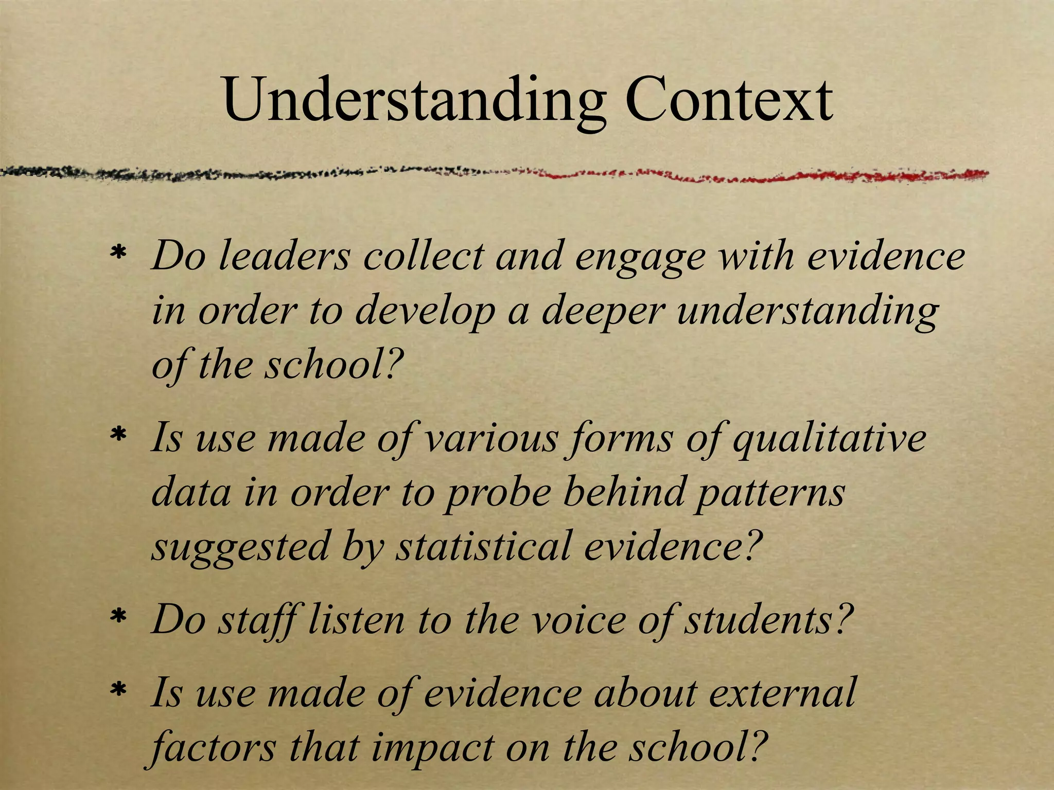 Understanding Context

Do leaders collect and engage with evidence
in order to develop a deeper understanding
of the school?
Is use made of various forms of qualitative
data in order to probe behind patterns
suggested by statistical evidence?
Do staff listen to the voice of students?
Is use made of evidence about external
factors that impact on the school?
 