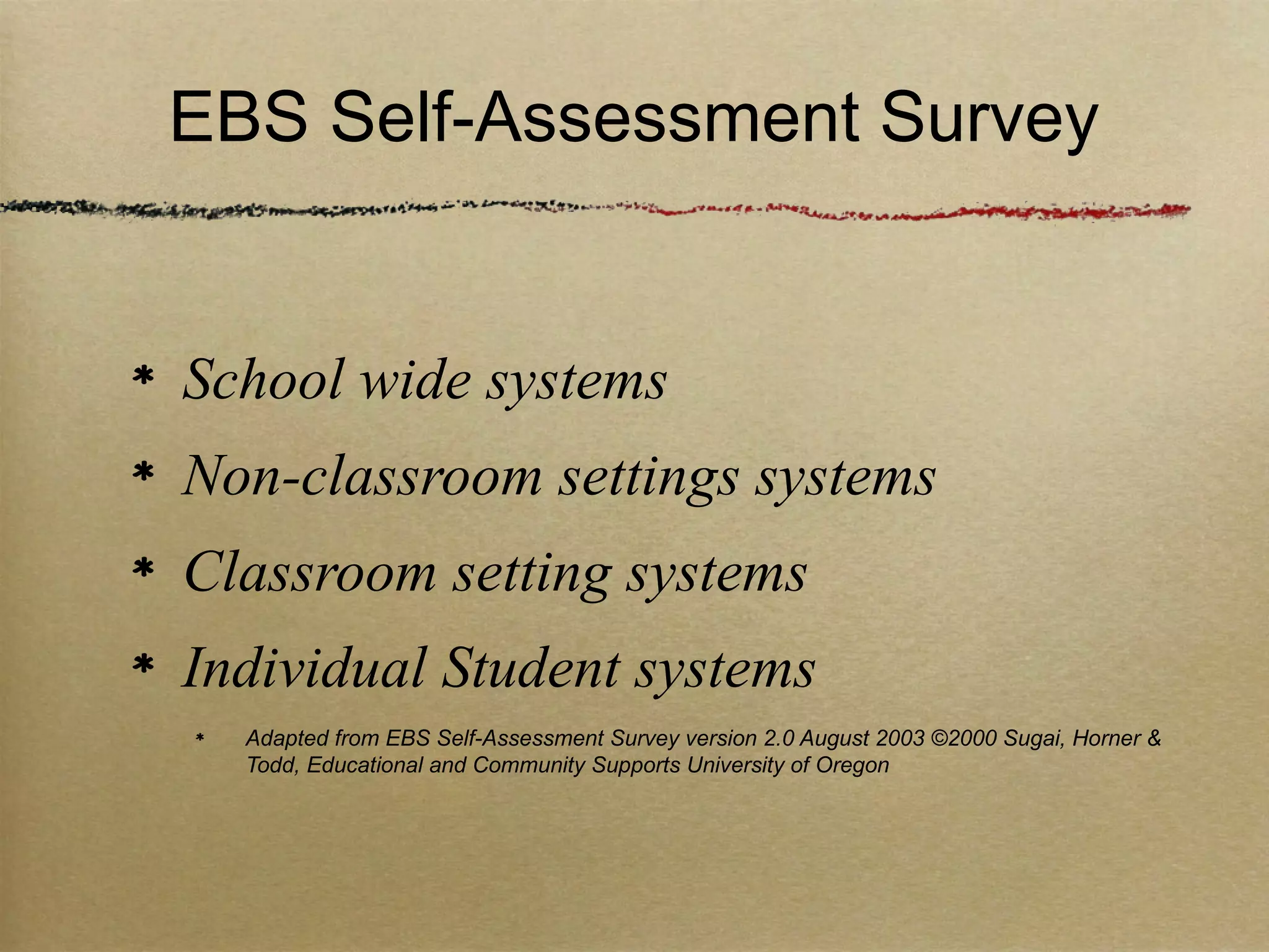 EBS Self-Assessment Survey


School wide systems
Non-classroom settings systems
Classroom setting systems
Individual Student systems
  Adapted from EBS Self-Assessment Survey version 2.0 August 2003 ©2000 Sugai, Horner &
  Todd, Educational and Community Supports University of Oregon
 