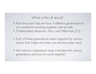 What is this all about?	

•  First time ever that we have 4 different generations in
our workforce working together side-by-side	

•  Traditionalists, Boomers, Xers, and Millennials (Y’s)	

•  Each of these generations were impacted by various
events that shape who they are and how they work	

•  We need to understand what motivates the various
generations and how to work together	


 