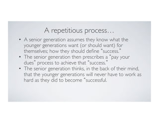 A repetitious process…	

•  A senior generation assumes they know what the
younger generations want (or should want) for
themselves; how they should deﬁne success. 	

•  The senior generation then prescribes a pay your
dues process to achieve that success. 	

•  The senior generation thinks, in the back of their mind,
that the younger generations will never have to work as
hard as they did to become successful.	


 