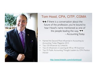 Tom Hood, CPA, CITP, CGMA
If there is a conversation about the
future of the profession, you're bound to
hear Hood's name mentioned as one of
the people leading the way.	

– Accounting Today	


CEO
Maryland Association of CPAs
(MACPA) www.macpa.org

•  Named the Second Most Inﬂuential in Accounting by
Accounting Today Magazine 2013	

•  Top 150 Inﬂuencer by Linked-In	

•  Top 25 Inﬂuencers in Learning & HR by HR Examiner	

•  Top 25 Public Accounting Thought Leaders by CPA Practice
Adviser	


Business Learning Institute
(BLI) www.blionline.org

http://www.linkedin.com/in/tomhood/

 