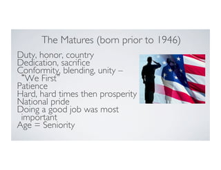 The Matures (born prior to 1946)
	

Duty, honor, country	

Dedication, sacriﬁce	

Conformity, blending, unity –
We First 	

Patience	

Hard, hard times then prosperity	

National pride	

Doing a good job was most
important	

Age = Seniority	


 