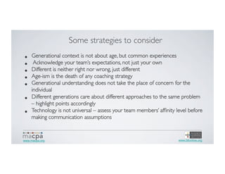 Some strategies to consider	

• 
• 
• 
• 
• 
• 
• 

Generational context is not about age, but common experiences	

Acknowledge your team’s expectations, not just your own	

Different is neither right nor wrong, just different	

Age-ism is the death of any coaching strategy	

Generational understanding does not take the place of concern for the
individual	

Different generations care about different approaches to the same problem
– highlight points accordingly	

Technology is not universal – assess your team members’ afﬁnity level before
making communication assumptions	


www.macpa.org

www.blionline.org

 