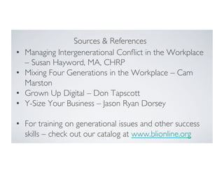 • 
• 
• 
• 

Sources  References	

Managing Intergenerational Conﬂict in the Workplace
– Susan Hayword, MA, CHRP	

Mixing Four Generations in the Workplace – Cam
Marston	

Grown Up Digital – Don Tapscott	

Y-Size Your Business – Jason Ryan Dorsey	


•  For training on generational issues and other success
skills – check out our catalog at www.blionline.org	

	

	


 