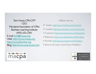 Tom Hood, CPA.CITP	

CEO	

Maryland Association of CPAs	

Business Learning Institute	

(443) 632-2301	

E-mail tom@macpa.org	

Web http://www.macpa.org	

http://www.blionline.org	

Blog http://www.cpasuccess.com	

	

	


Follow me on:	

ü  Twitter: http://www.Twitter.com/tomhood	

ü  LinkedIn: http://www.linkedin.com/in/tomhood	

ü  Facebook: http://www.facebook.com/thoodcpa	

ü Slideshare: http://www.slideshare.net/thoodcpa	

ü Youtube: http://www.youtube.com/thoodcpa	

ü Second Life avatar name: Rocky Maddaloni	


 