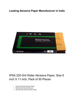Leading Abrasive Paper Manufacturer in India
IPSA 220 Grit Water Abrasive Paper, Size 9
inch X 11 inch, Pack of 50 Pieces
● Strong & Durable Abrasive Paper.
● Made By High-Quality Material.
● Rust Remover Abrasive Water Paper.
 