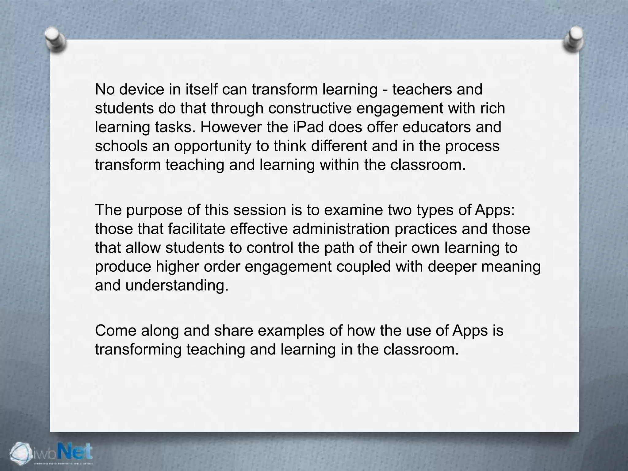 No device in itself can transform learning - teachers and
students do that through constructive engagement with rich
learning tasks. However the iPad does offer educators and
schools an opportunity to think different and in the process
transform teaching and learning within the classroom.
The purpose of this session is to examine two types of Apps:
those that facilitate effective administration practices and those
that allow students to control the path of their own learning to
produce higher order engagement coupled with deeper meaning
and understanding.
Come along and share examples of how the use of Apps is
transforming teaching and learning in the classroom.
 