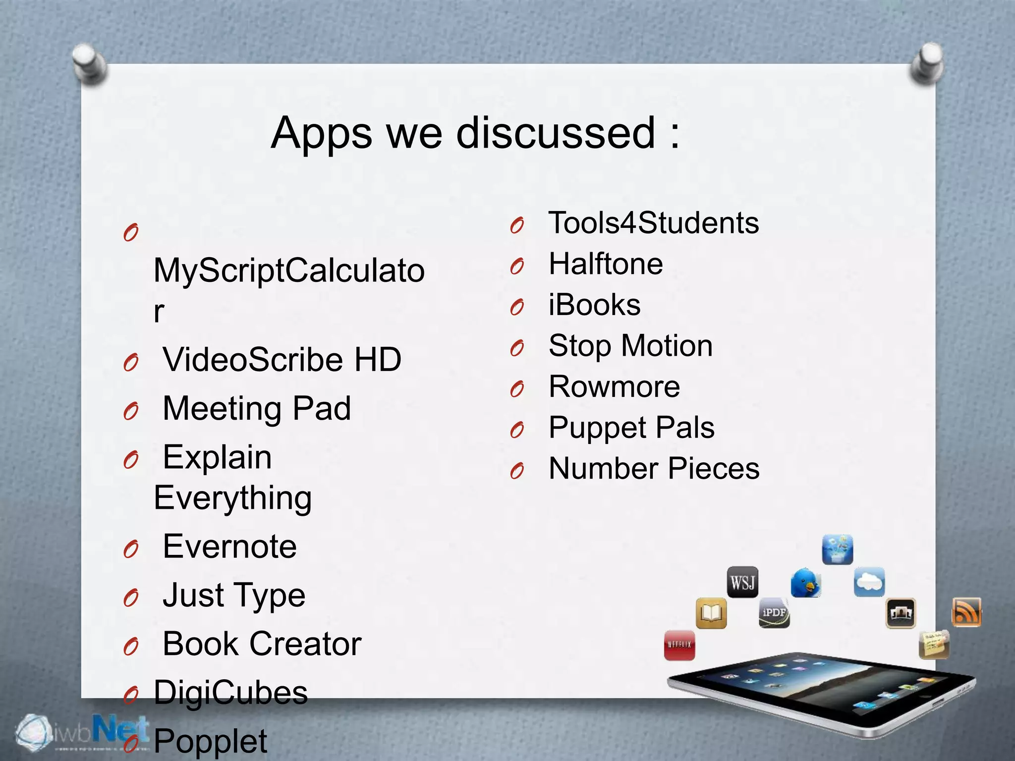 Apps we discussed :
O
MyScriptCalculato
r
O VideoScribe HD
O Meeting Pad
O Explain
Everything
O Evernote
O Just Type
O Book Creator
O DigiCubes
O Popplet
O Tools4Students
O Halftone
O iBooks
O Stop Motion
O Rowmore
O Puppet Pals
O Number Pieces
 
