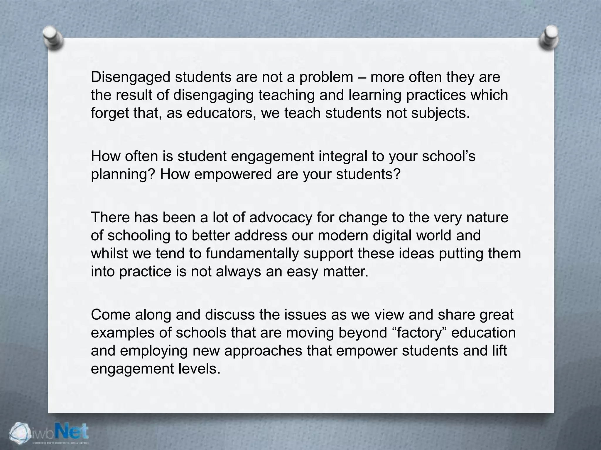 Disengaged students are not a problem – more often they are
the result of disengaging teaching and learning practices which
forget that, as educators, we teach students not subjects.
How often is student engagement integral to your school’s
planning? How empowered are your students?
There has been a lot of advocacy for change to the very nature
of schooling to better address our modern digital world and
whilst we tend to fundamentally support these ideas putting them
into practice is not always an easy matter.
Come along and discuss the issues as we view and share great
examples of schools that are moving beyond “factory” education
and employing new approaches that empower students and lift
engagement levels.
 