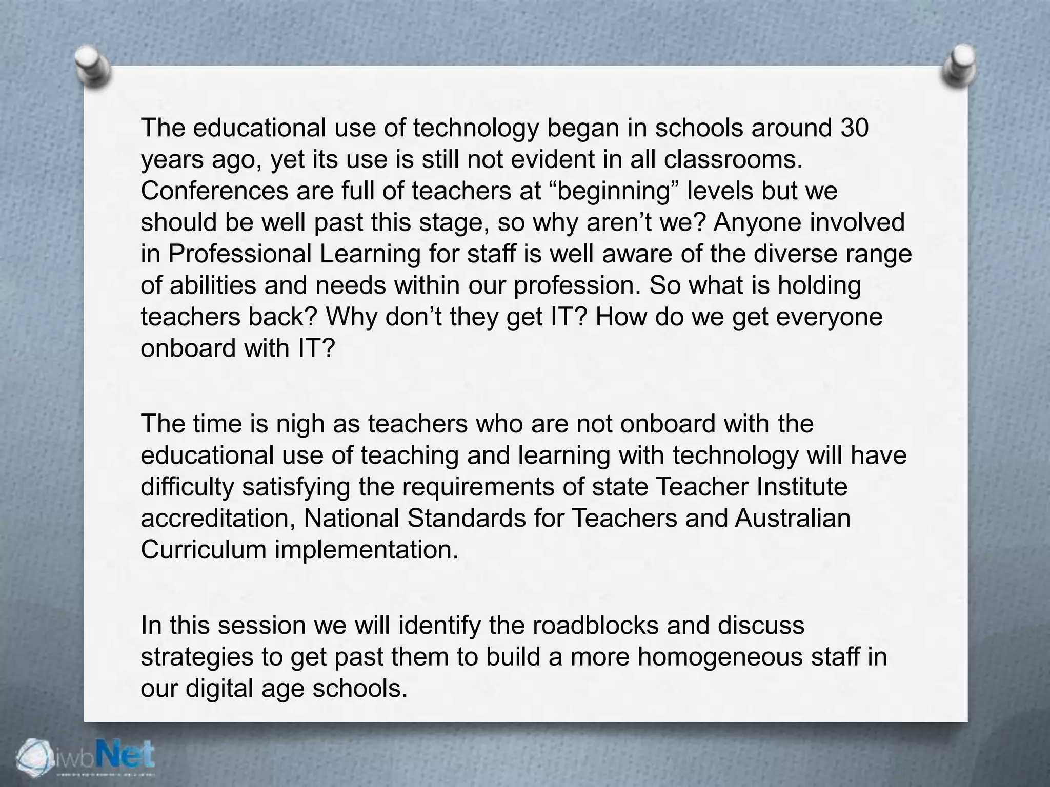 The educational use of technology began in schools around 30
years ago, yet its use is still not evident in all classrooms.
Conferences are full of teachers at “beginning” levels but we
should be well past this stage, so why aren’t we? Anyone involved
in Professional Learning for staff is well aware of the diverse range
of abilities and needs within our profession. So what is holding
teachers back? Why don’t they get IT? How do we get everyone
onboard with IT?
The time is nigh as teachers who are not onboard with the
educational use of teaching and learning with technology will have
difficulty satisfying the requirements of state Teacher Institute
accreditation, National Standards for Teachers and Australian
Curriculum implementation.
In this session we will identify the roadblocks and discuss
strategies to get past them to build a more homogeneous staff in
our digital age schools.
 