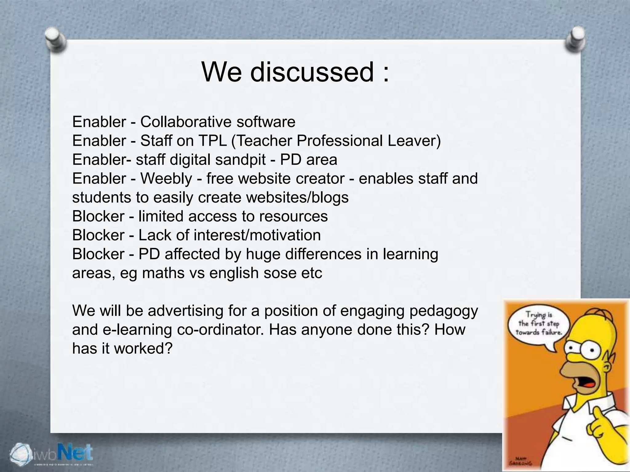 We discussed :
Enabler - Collaborative software
Enabler - Staff on TPL (Teacher Professional Leaver)
Enabler- staff digital sandpit - PD area
Enabler - Weebly - free website creator - enables staff and
students to easily create websites/blogs
Blocker - limited access to resources
Blocker - Lack of interest/motivation
Blocker - PD affected by huge differences in learning
areas, eg maths vs english sose etc
We will be advertising for a position of engaging pedagogy
and e-learning co-ordinator. Has anyone done this? How
has it worked?
 