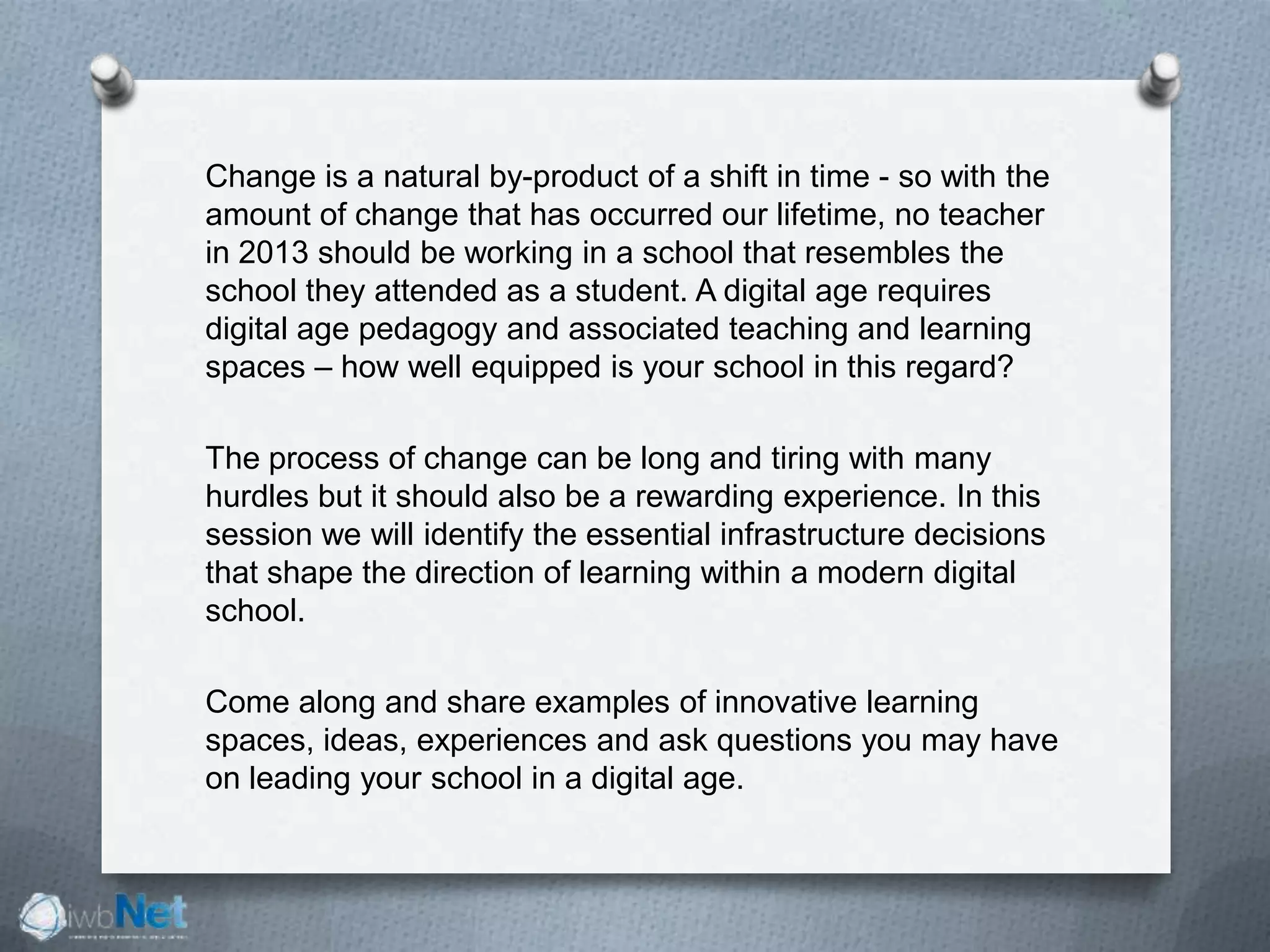 Change is a natural by-product of a shift in time - so with the
amount of change that has occurred our lifetime, no teacher
in 2013 should be working in a school that resembles the
school they attended as a student. A digital age requires
digital age pedagogy and associated teaching and learning
spaces – how well equipped is your school in this regard?
The process of change can be long and tiring with many
hurdles but it should also be a rewarding experience. In this
session we will identify the essential infrastructure decisions
that shape the direction of learning within a modern digital
school.
Come along and share examples of innovative learning
spaces, ideas, experiences and ask questions you may have
on leading your school in a digital age.
 
