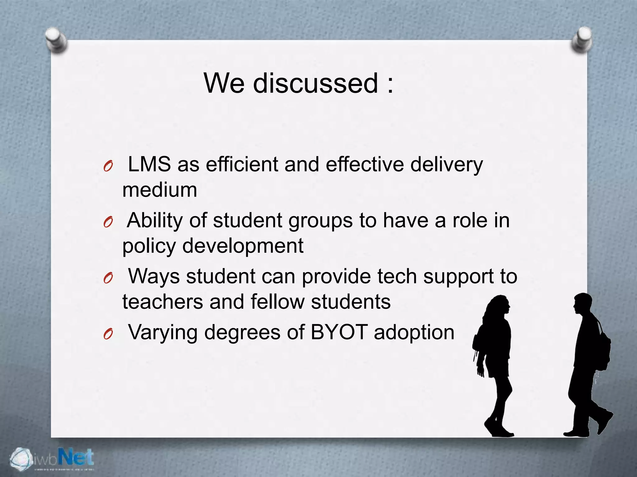 We discussed :
O LMS as efficient and effective delivery
medium
O Ability of student groups to have a role in
policy development
O Ways student can provide tech support to
teachers and fellow students
O Varying degrees of BYOT adoption
 