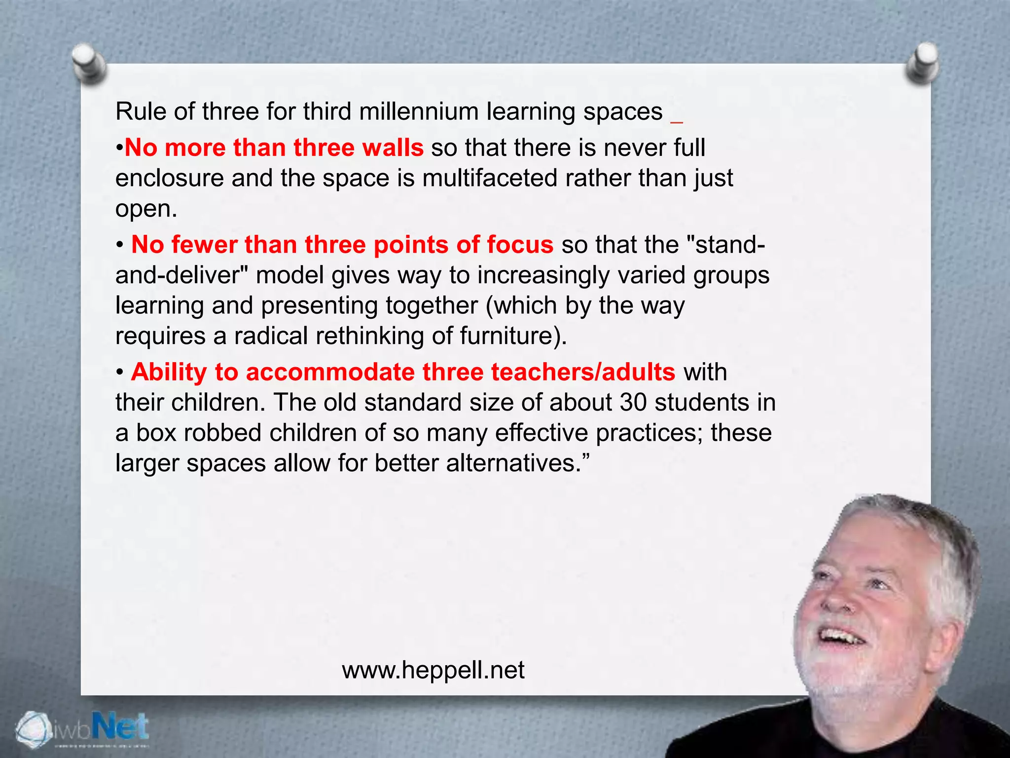 Rule of three for third millennium learning spaces  
•No more than three walls so that there is never full
enclosure and the space is multifaceted rather than just
open. 
• No fewer than three points of focus so that the "stand-
and-deliver" model gives way to increasingly varied groups
learning and presenting together (which by the way
requires a radical rethinking of furniture). 
• Ability to accommodate three teachers/adults with
their children. The old standard size of about 30 students in
a box robbed children of so many effective practices; these
larger spaces allow for better alternatives.”
www.heppell.net
 