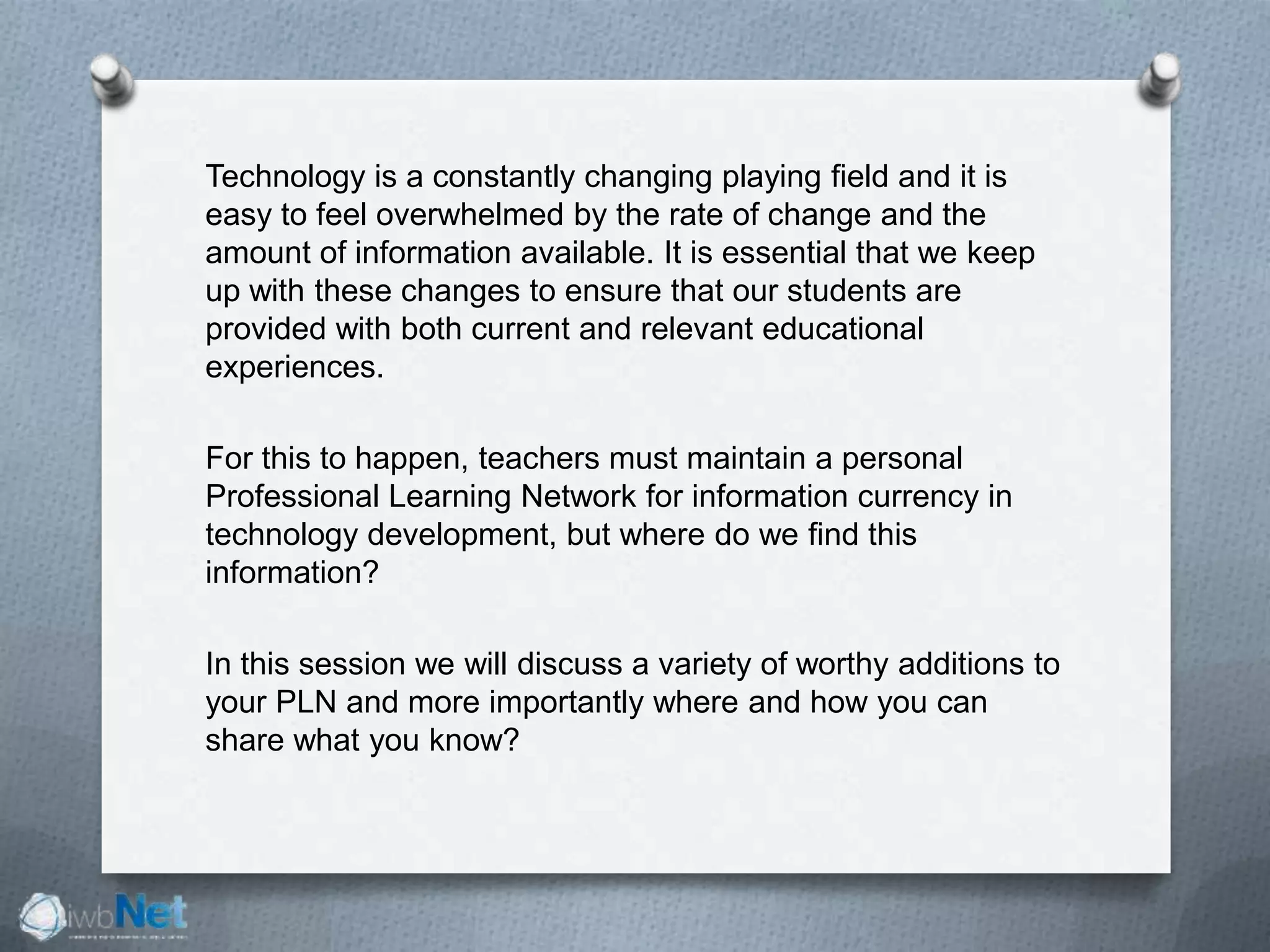 Technology is a constantly changing playing field and it is
easy to feel overwhelmed by the rate of change and the
amount of information available. It is essential that we keep
up with these changes to ensure that our students are
provided with both current and relevant educational
experiences.
For this to happen, teachers must maintain a personal
Professional Learning Network for information currency in
technology development, but where do we find this
information?
In this session we will discuss a variety of worthy additions to
your PLN and more importantly where and how you can
share what you know?
 