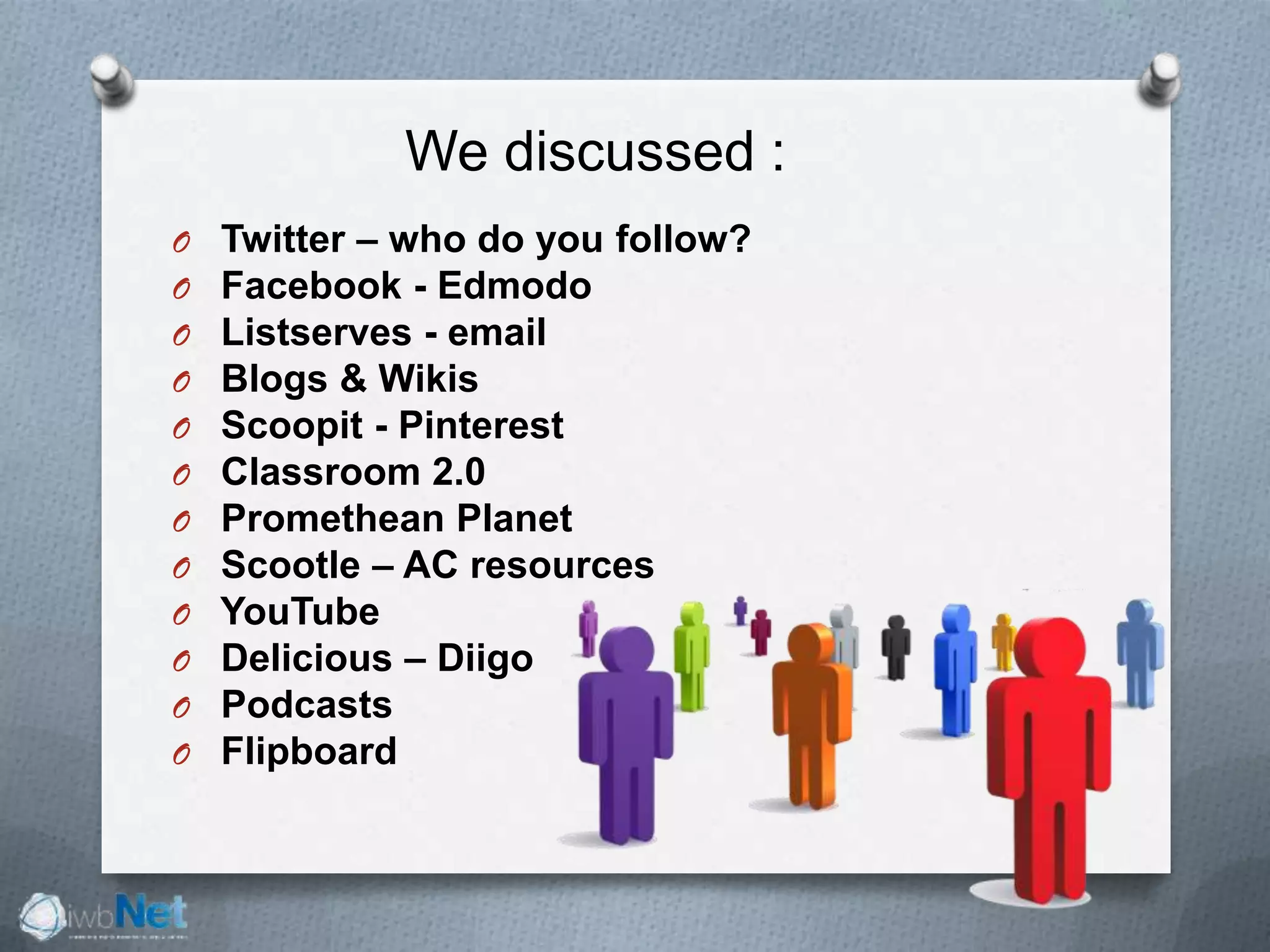 O Twitter – who do you follow?
O Facebook - Edmodo
O Listserves - email
O Blogs & Wikis
O Scoopit - Pinterest
O Classroom 2.0
O Promethean Planet
O Scootle – AC resources
O YouTube
O Delicious – Diigo
O Podcasts
O Flipboard
We discussed :
 