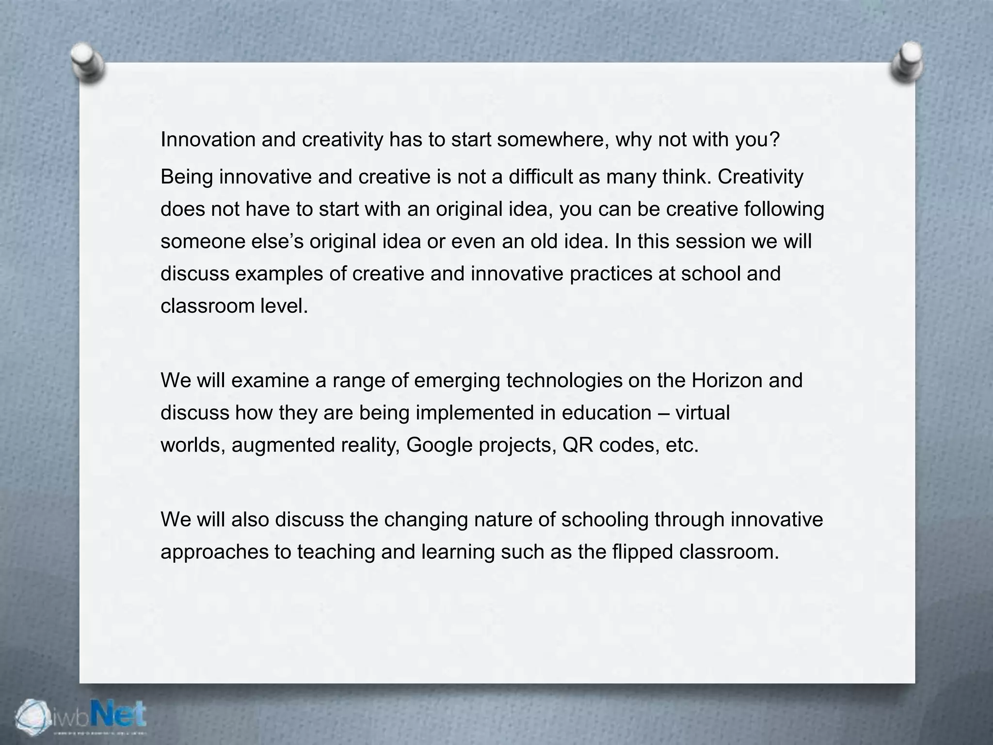 Innovation and creativity has to start somewhere, why not with you?
Being innovative and creative is not a difficult as many think. Creativity
does not have to start with an original idea, you can be creative following
someone else’s original idea or even an old idea. In this session we will
discuss examples of creative and innovative practices at school and
classroom level.
We will examine a range of emerging technologies on the Horizon and
discuss how they are being implemented in education – virtual
worlds, augmented reality, Google projects, QR codes, etc.
We will also discuss the changing nature of schooling through innovative
approaches to teaching and learning such as the flipped classroom.
 