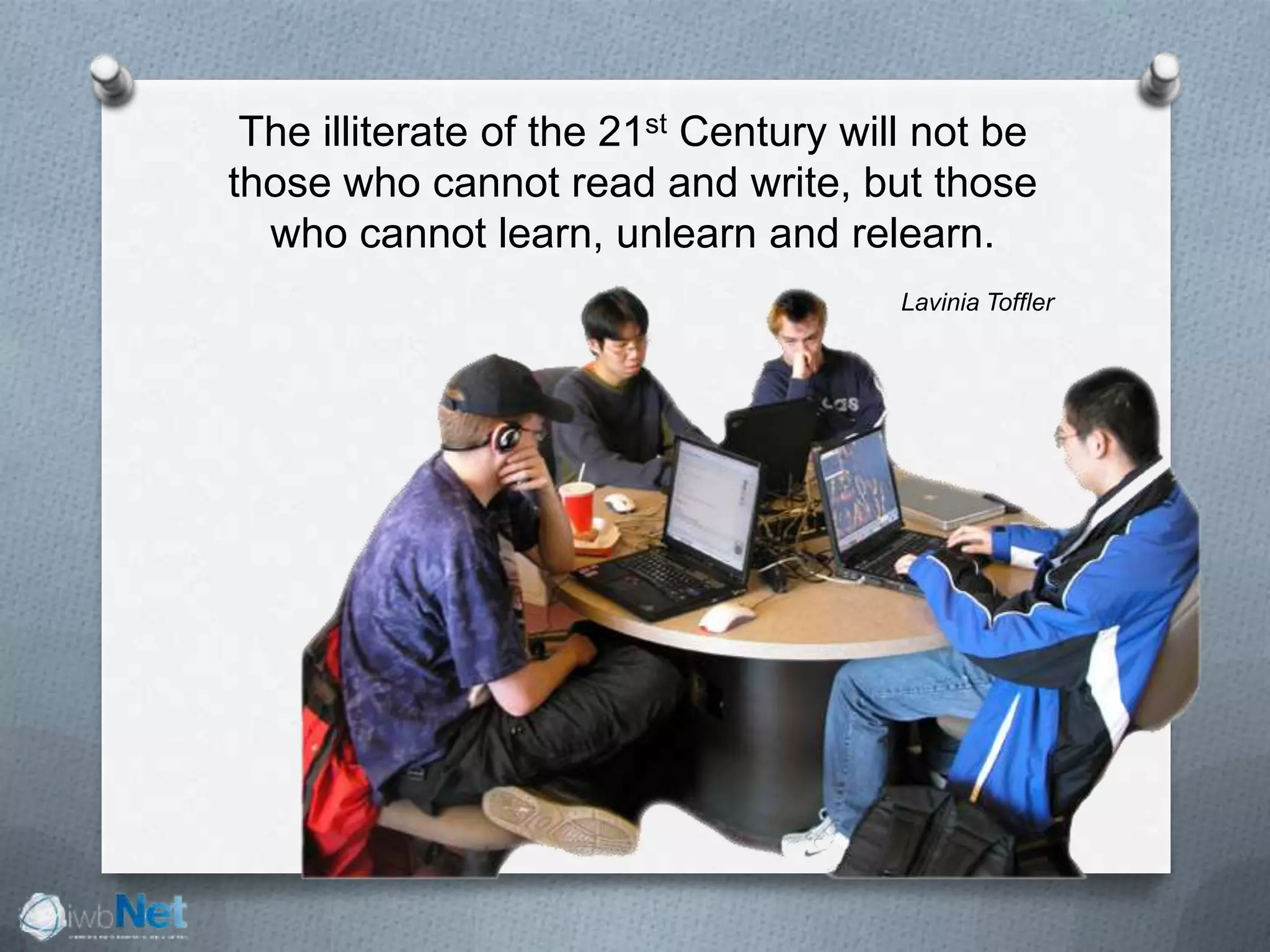 The illiterate of the 21st Century will not be
those who cannot read and write, but those
who cannot learn, unlearn and relearn.
Lavinia Toffler
 