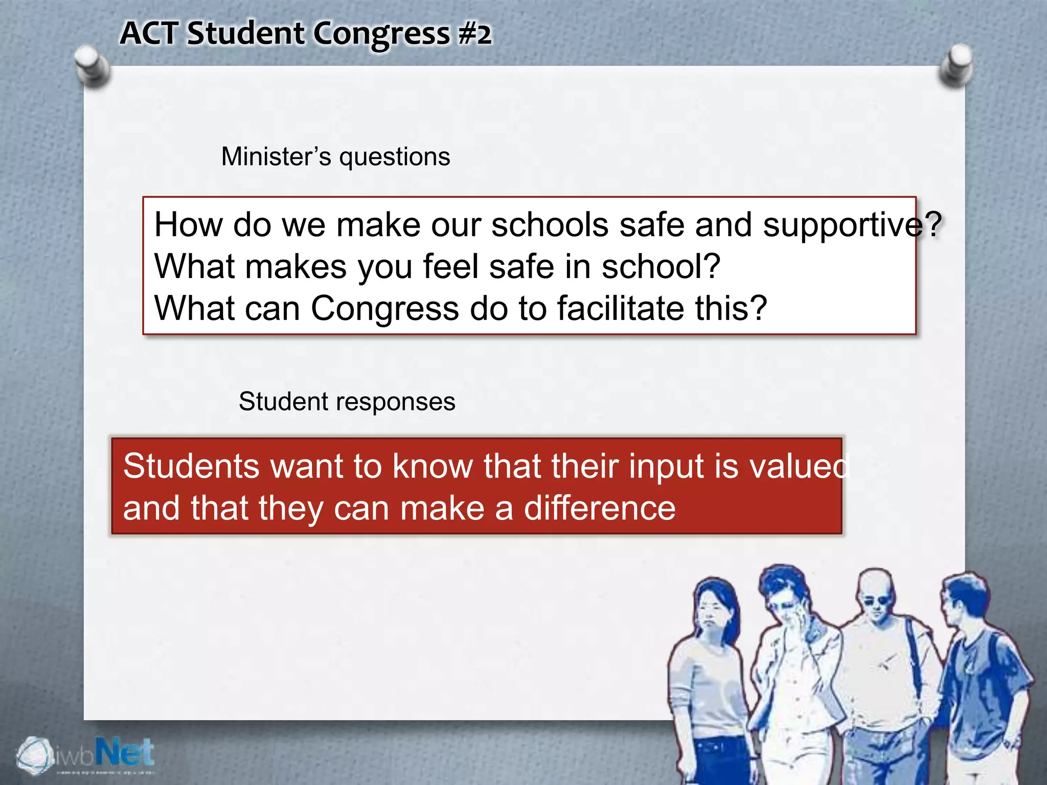 ACT Student Congress #2
How do we make our schools safe and supportive?
What makes you feel safe in school?
What can Congress do to facilitate this?
Students want to know that their input is valued
and that they can make a difference
Minister’s questions
Student responses
 