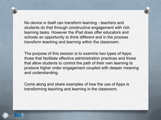 No device in itself can transform learning - teachers and
students do that through constructive engagement with rich
learning tasks. However the iPad does offer educators and
schools an opportunity to think different and in the process
transform teaching and learning within the classroom.
The purpose of this session is to examine two types of Apps:
those that facilitate effective administration practices and those
that allow students to control the path of their own learning to
produce higher order engagement coupled with deeper meaning
and understanding.
Come along and share examples of how the use of Apps is
transforming teaching and learning in the classroom.
 