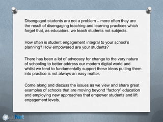 Disengaged students are not a problem – more often they are
the result of disengaging teaching and learning practices which
forget that, as educators, we teach students not subjects.
How often is student engagement integral to your school’s
planning? How empowered are your students?
There has been a lot of advocacy for change to the very nature
of schooling to better address our modern digital world and
whilst we tend to fundamentally support these ideas putting them
into practice is not always an easy matter.
Come along and discuss the issues as we view and share great
examples of schools that are moving beyond “factory” education
and employing new approaches that empower students and lift
engagement levels.
 