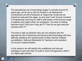 The educational use of technology began in schools around 30
years ago, yet its use is still not evident in all classrooms.
Conferences are full of teachers at “beginning” levels but we
should be well past this stage, so why aren’t we? Anyone involved
in Professional Learning for staff is well aware of the diverse range
of abilities and needs within our profession. So what is holding
teachers back? Why don’t they get IT? How do we get everyone
onboard with IT?
The time is nigh as teachers who are not onboard with the
educational use of teaching and learning with technology will have
difficulty satisfying the requirements of state Teacher Institute
accreditation, National Standards for Teachers and Australian
Curriculum implementation.
In this session we will identify the roadblocks and discuss
strategies to get past them to build a more homogeneous staff in
our digital age schools.
 