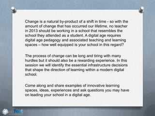 Change is a natural by-product of a shift in time - so with the
amount of change that has occurred our lifetime, no teacher
in 2013 should be working in a school that resembles the
school they attended as a student. A digital age requires
digital age pedagogy and associated teaching and learning
spaces – how well equipped is your school in this regard?
The process of change can be long and tiring with many
hurdles but it should also be a rewarding experience. In this
session we will identify the essential infrastructure decisions
that shape the direction of learning within a modern digital
school.
Come along and share examples of innovative learning
spaces, ideas, experiences and ask questions you may have
on leading your school in a digital age.
 