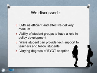 We discussed :
O LMS as efficient and effective delivery
medium
O Ability of student groups to have a role in
policy development
O Ways student can provide tech support to
teachers and fellow students
O Varying degrees of BYOT adoption
 