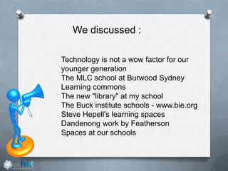 We discussed :
Technology is not a wow factor for our
younger generation
The MLC school at Burwood Sydney
Learning commons
The new "library" at my school
The Buck institute schools - www.bie.org
Steve Hepell's learning spaces
Dandenong work by Featherson
Spaces at our schools
 
