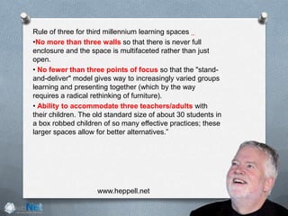 Rule of three for third millennium learning spaces  
•No more than three walls so that there is never full
enclosure and the space is multifaceted rather than just
open. 
• No fewer than three points of focus so that the "stand-
and-deliver" model gives way to increasingly varied groups
learning and presenting together (which by the way
requires a radical rethinking of furniture). 
• Ability to accommodate three teachers/adults with
their children. The old standard size of about 30 students in
a box robbed children of so many effective practices; these
larger spaces allow for better alternatives.”
www.heppell.net
 