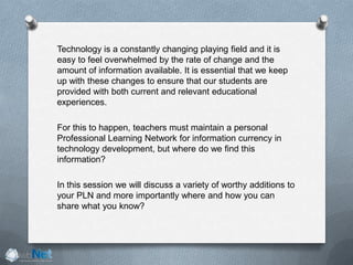 Technology is a constantly changing playing field and it is
easy to feel overwhelmed by the rate of change and the
amount of information available. It is essential that we keep
up with these changes to ensure that our students are
provided with both current and relevant educational
experiences.
For this to happen, teachers must maintain a personal
Professional Learning Network for information currency in
technology development, but where do we find this
information?
In this session we will discuss a variety of worthy additions to
your PLN and more importantly where and how you can
share what you know?
 