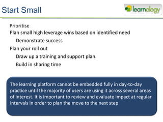 Start Small Plan small high leverage wins based on identified need Demonstrate success Plan your roll out Draw up a training and support plan. Build in sharing time  Prioritise The learning platform cannot be embedded fully in day-to-day practice until the majority of users are using it across several areas of interest. It is important to review and evaluate impact at regular intervals in order to plan the move to the next step 