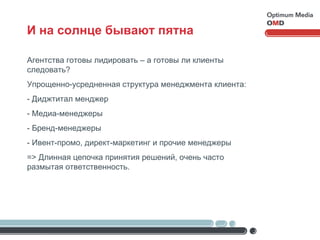 И на солнце бывают пятна Агентства готовы лидировать – а готовы ли клиенты следовать? Упрощенно-усредненная структура менеджмента клиента: - Диджтитал менджер - Медиа-менеджеры - Бренд-менеджеры - Ивент-промо, директ-маркетинг и прочие менеджеры = >  Длинная цепочка принятия решений, очень часто размытая ответственность. 