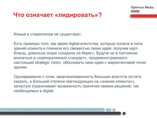 Что означает «лидировать»? Клише и стереотипов не существует. Есть примеры того, как яркие  digital -агентства, которые попали в поле зрения клиента и пленили его свежестью своих идей, получив карт-бланш, довольно скоро «сходили на берег», будучи не в состоянии вписаться в «корпоративный стандарт», продемонстрировать настоящий  strategic vision , обосновать свои идеи с маркетинговой точки зрения. Одновременно с этим, заорганизованность больших агентств (кстати сказать, в большей степени претендующих на «знание клиента»), зачастую ограничивает возможность принятия свежих решений, так необходимых в  digital . 