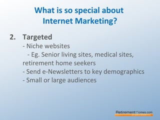 What is so special about
Internet Marketing?
2. Targeted
- Niche websites
- Eg. Senior living sites, medical sites,
retirement home seekers
- Send e-Newsletters to key demographics
- Small or large audiences
 