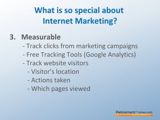 What is so special about
Internet Marketing?
3. Measurable
- Track clicks from marketing campaigns
- Free Tracking Tools (Google Analytics)
- Track website visitors
- Visitor’s location
- Actions taken
- Which pages viewed
 