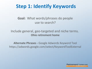 Step 1: Identify Keywords
Goal: What words/phrases do people
use to search?
Include general, geo-targeted and niche terms.
Ohio retirement home
Alternate Phrases - Google Adwords Keyword Tool
https://adwords.google.com/select/KeywordToolExternal
 