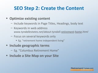 SEO Step 2: Create the Content
• Optimize existing content
– Include keywords in Page Titles, Headings, body text
– Keywords in web address
www.tyndallestates.net/about-tyndall-retirement-home.html
– Focus on several keywords only
• Eg. “retirement home independent living”
• Include geographic terms
– Eg. “Columbus Retirement Home”
• Include a Site Map on your Site
 