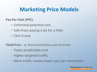 Marketing Price Models
Pay Per Click (PPC)
– Unlimited potential cost
– Safe from paying a lot for a little
– Click Fraud
Fixed Price – ie: RetirementHomes.com Directory
- Fixed, predictable cost
- Higher targeted traffic
- More traffic means lower cost per conversion
 