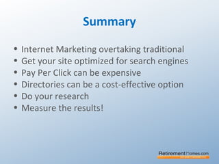 Summary
• Internet Marketing overtaking traditional
• Get your site optimized for search engines
• Pay Per Click can be expensive
• Directories can be a cost-effective option
• Do your research
• Measure the results!
 