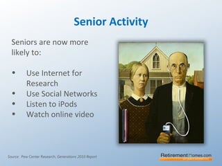 Senior Activity
Seniors are now more
likely to:
• Use Internet for
Research
• Use Social Networks
• Listen to iPods
• Watch online video
Source: Pew Center Research, Generations 2010 Report
 