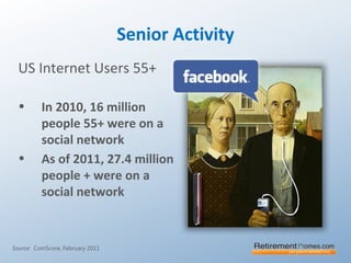 Senior Activity
US Internet Users 55+
• In 2010, 16 million
people 55+ were on a
social network
• As of 2011, 27.4 million
people + were on a
social network
Source: ComScore, February 2011
 