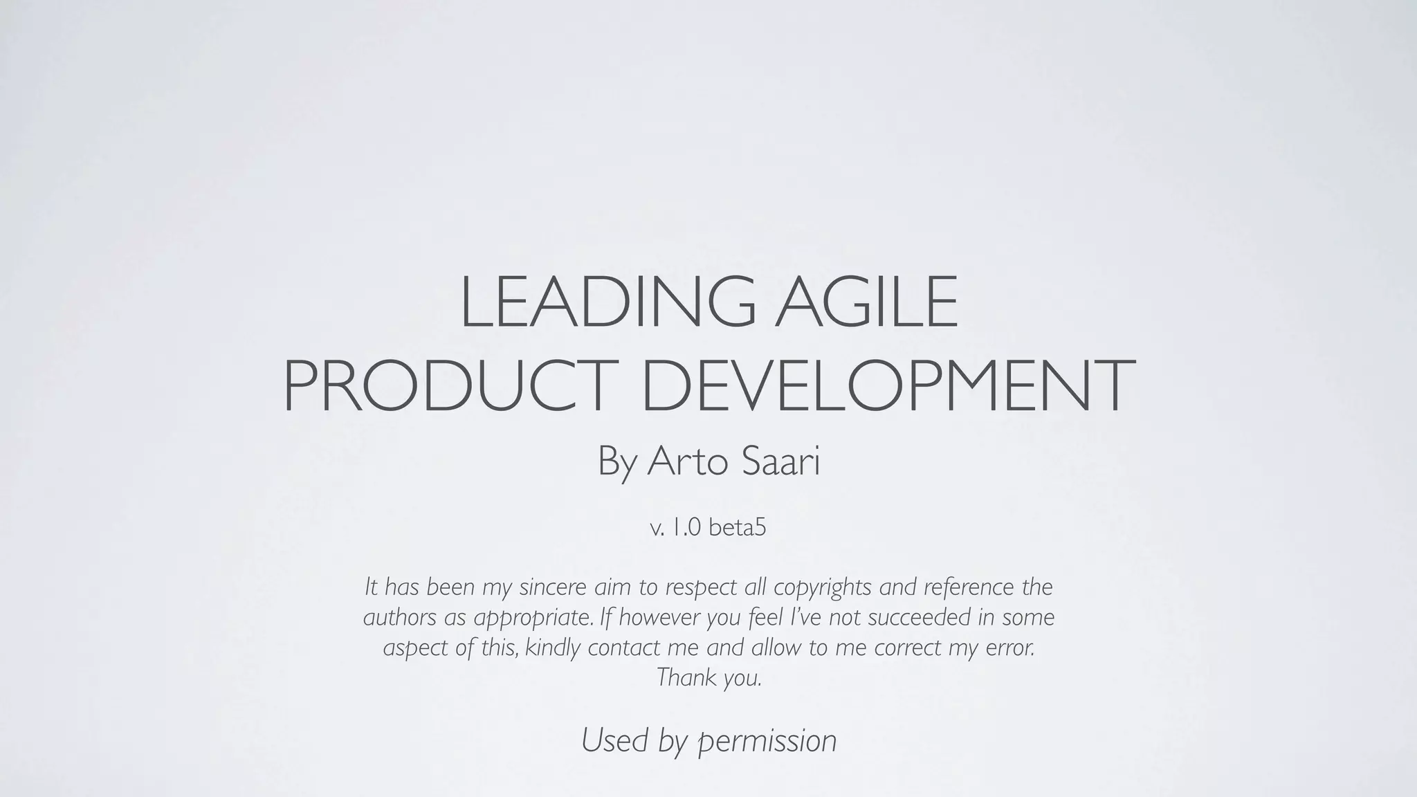 LEADING AGILE
PRODUCT DEVELOPMENT
                        By Arto Saari
                              v. 1.0 beta5

 It has been my sincere aim to respect all copyrights and reference the
 authors as appropriate. If however you feel I’ve not succeeded in some
    aspect of this, kindly contact me and allow to me correct my error.
                                 Thank you.

                       Used by permission
 
