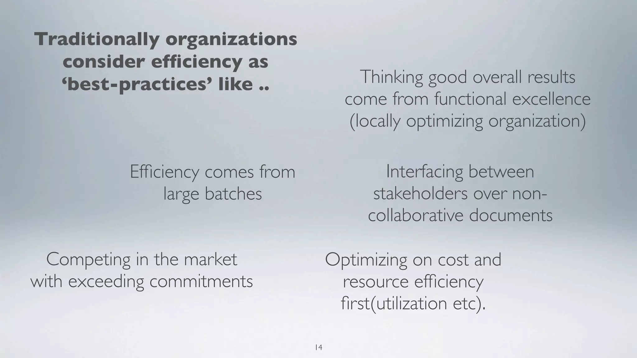 Traditionally organizations
  consider efﬁciency as
  ‘best-practices’ like ..                  Thinking good overall results
                                         come from functional excellence
                                          (locally optimizing organization)

           Efﬁciency comes from                Interfacing between
                large batches                stakeholders over non-
                                            collaborative documents

  Competing in the market              Optimizing on cost and
with exceeding commitments              resource efﬁciency
                                        ﬁrst(utilization etc).

                                  14
 
