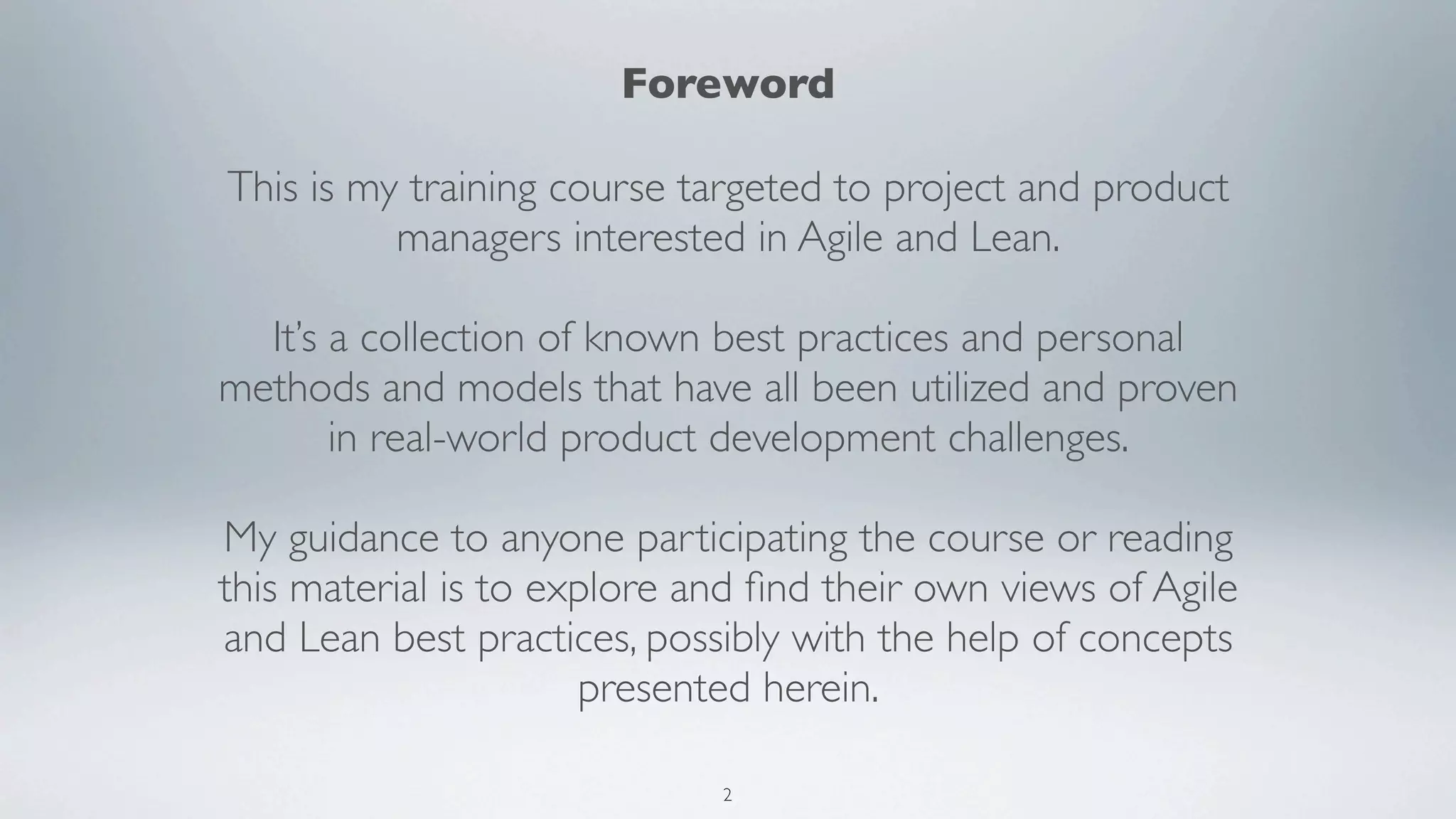 Foreword

This is my training course targeted to project and product
          managers interested in Agile and Lean.

  It’s a collection of known best practices and personal
methods and models that have all been utilized and proven
       in real-world product development challenges.

My guidance to anyone participating the course or reading
this material is to explore and ﬁnd their own views of Agile
and Lean best practices, possibly with the help of concepts
                      presented herein.

                             2
 