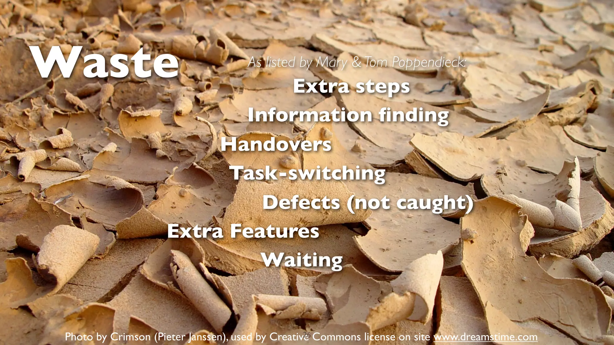Waste                                As listed by Mary & Tom Poppendieck:
                                Extra steps
                            Information ﬁnding
                          Handovers
                           Task-switching
                              Defects (not caught)
                     Extra Features
                              Waiting


 Photo by Crimson (Pieter Janssen), used by Creative Commons license on site www.dreamstime.com
                                                   26
 
