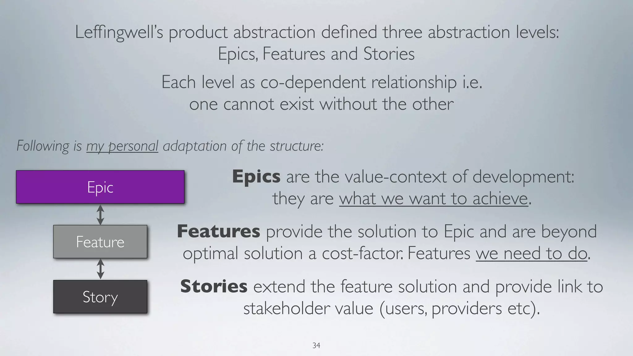 Lefﬁngwell’s product abstraction deﬁned three abstraction levels:
                             Epics, Features and Stories
                      Each level as co-dependent relationship i.e.
                         one cannot exist without the other

Following is my personal adaptation of the structure:

                                     Epics are the value-context of development:
            Epic
                                         they are what we want to achieve.
                           Features provide the solution to Epic and are beyond
          Feature
                            optimal solution a cost-factor. Features we need to do.
                            Stories extend the feature solution and provide link to
           Story
                                  stakeholder value (users, providers etc).
                                                   34
 
