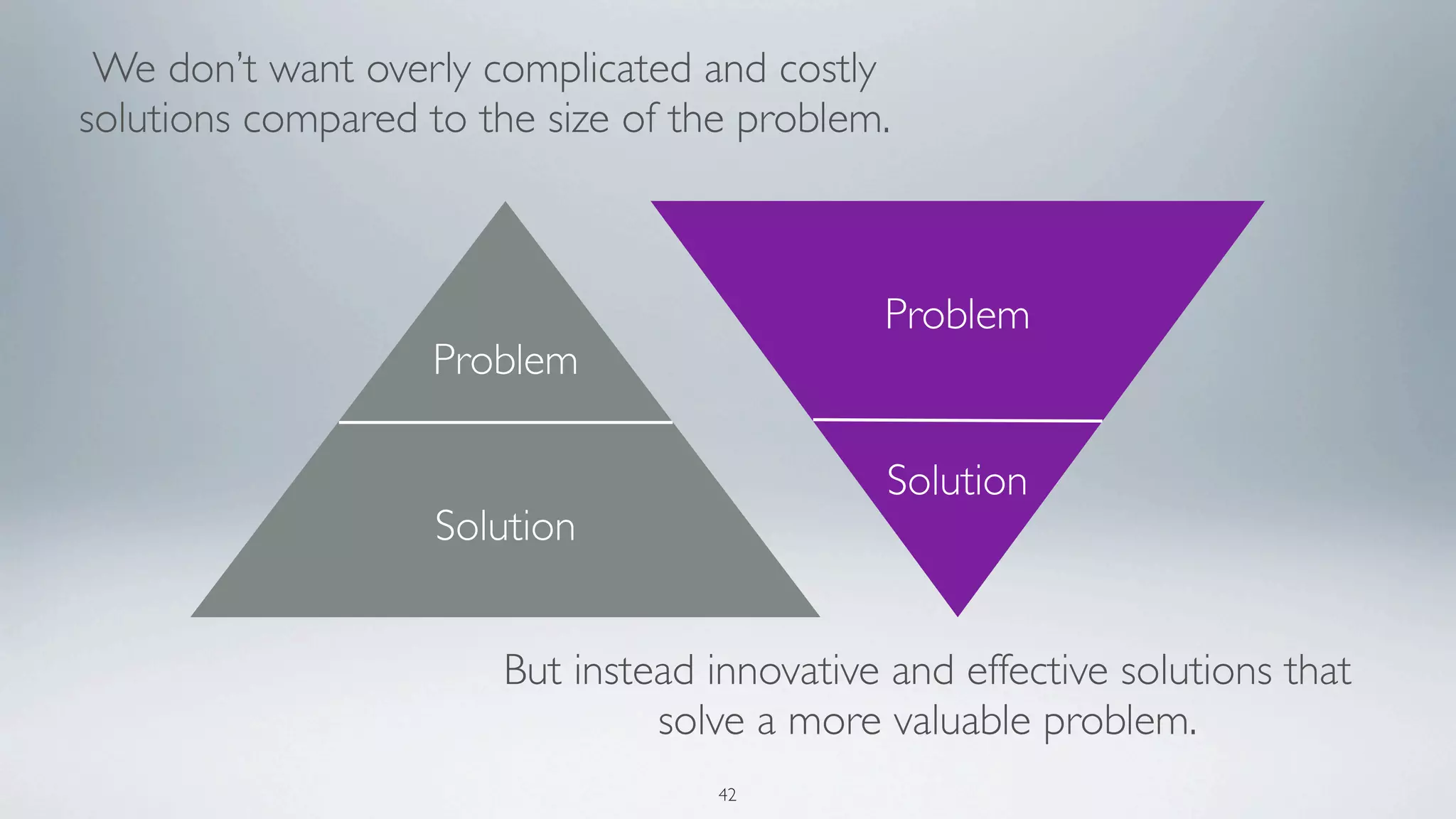 We don’t want overly complicated and costly
solutions compared to the size of the problem.



                                              Problem
                    Problem

                                               Solution
                    Solution


                        But instead innovative and effective solutions that
                                 solve a more valuable problem.
                                    42
 