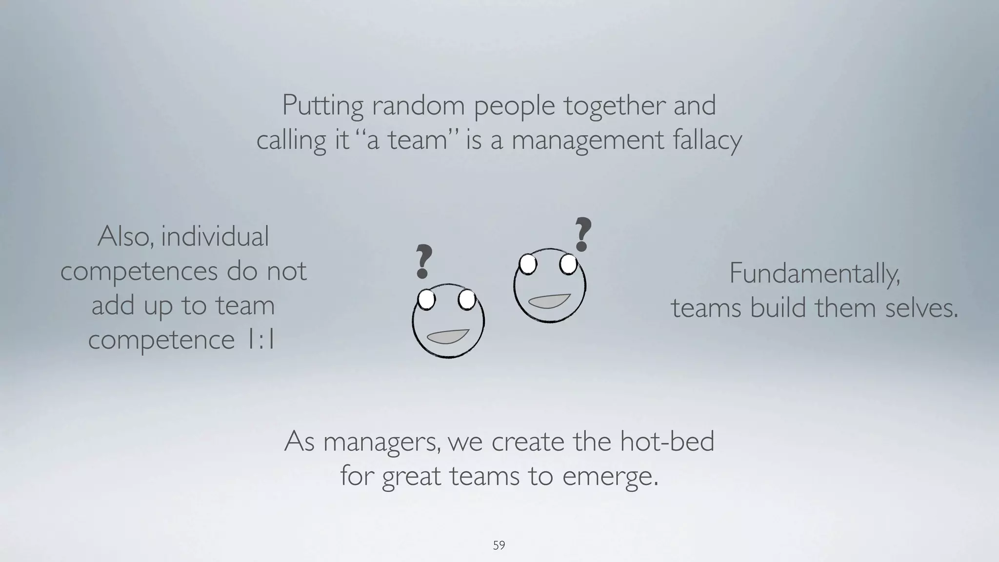 Putting random people together and
               calling it “a team” is a management fallacy


   Also, individual                        ?
competences do not          ?                          Fundamentally,
  add up to team                                   teams build them selves.
  competence 1:1


                 As managers, we create the hot-bed
                     for great teams to emerge.

                                   59
 